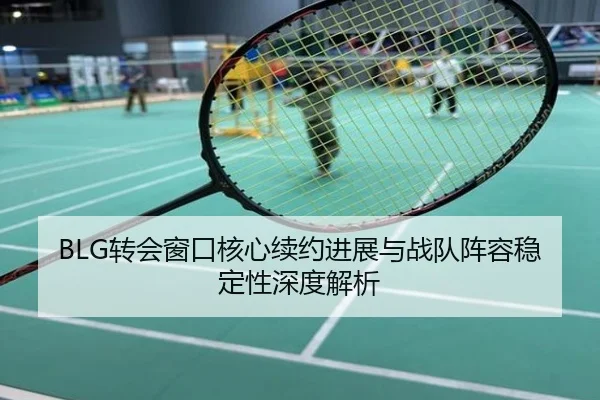 BLG转会窗口核心续约进展与战队阵容稳定性深度解析