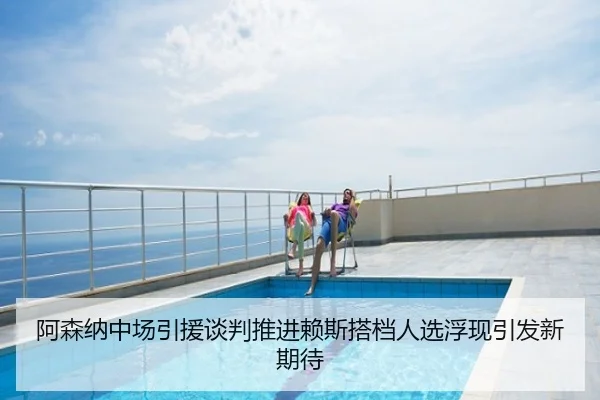 阿森纳中场引援谈判推进赖斯搭档人选浮现引发新期待